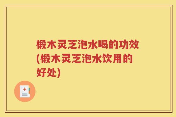 椴木灵芝泡水喝的功效(椴木灵芝泡水饮用的好处)