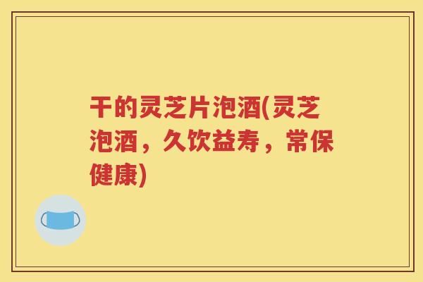 干的灵芝片泡酒(灵芝泡酒，久饮益寿，常保健康)