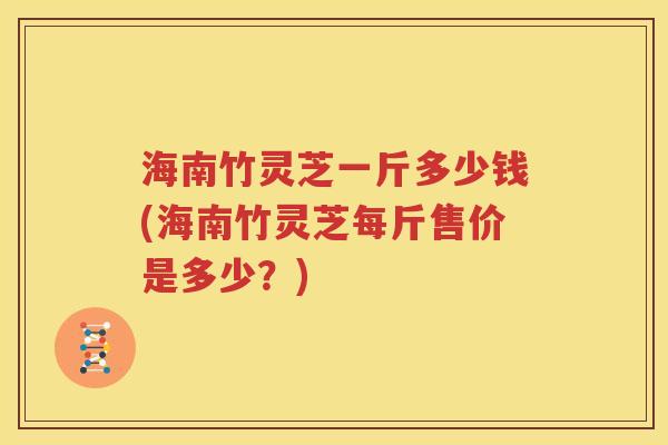 海南竹灵芝一斤多少钱(海南竹灵芝每斤售价是多少？)