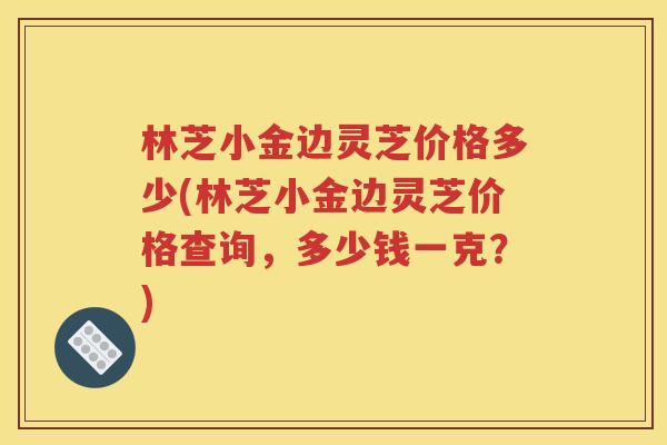 林芝小金边灵芝价格多少(林芝小金边灵芝价格查询，多少钱一克？)