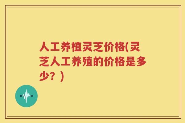 人工养植灵芝价格(灵芝人工养殖的价格是多少？)