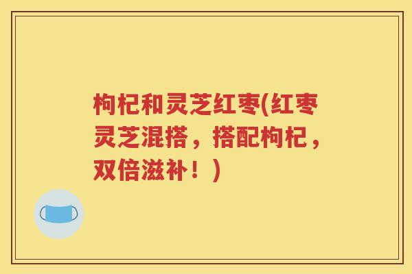 枸杞和灵芝红枣(红枣灵芝混搭，搭配枸杞，双倍滋补！)