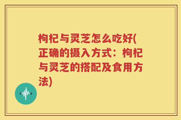 枸杞与灵芝怎么吃好(正确的摄入方式：枸杞与灵芝的搭配及食用方法)