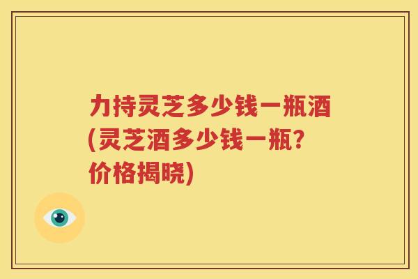 力持灵芝多少钱一瓶酒(灵芝酒多少钱一瓶？价格揭晓)