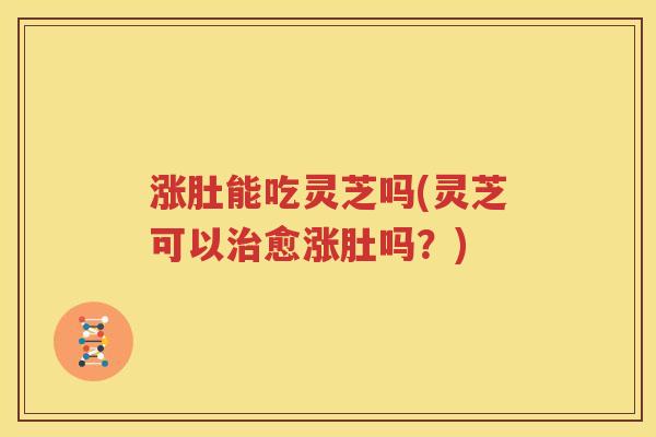 涨肚能吃灵芝吗(灵芝可以治愈涨肚吗？)