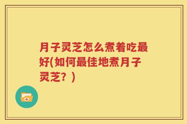月子灵芝怎么煮着吃最好(如何最佳地煮月子灵芝？)
