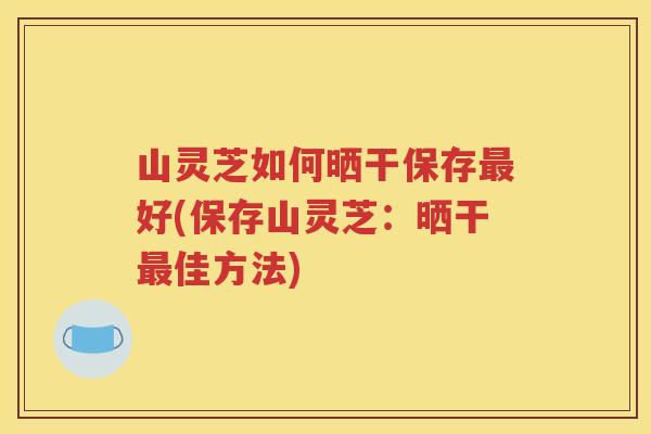 山灵芝如何晒干保存最好(保存山灵芝：晒干最佳方法)