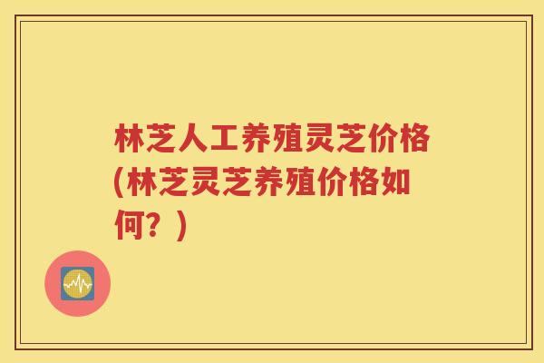 林芝人工养殖灵芝价格(林芝灵芝养殖价格如何？)