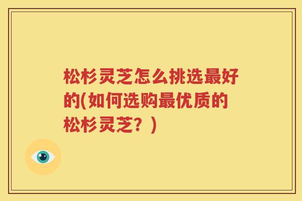 松杉灵芝怎么挑选最好的(如何选购最优质的松杉灵芝？)