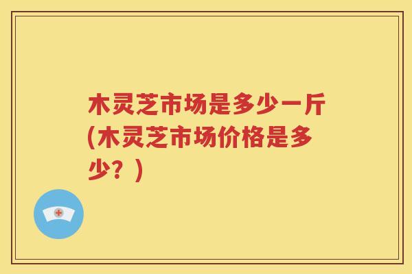 木灵芝市场是多少一斤(木灵芝市场价格是多少？)