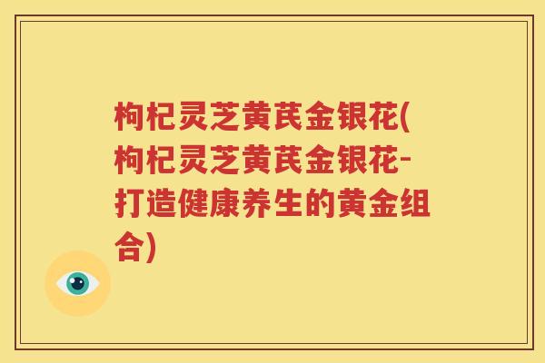 枸杞灵芝黄芪金银花(枸杞灵芝黄芪金银花-打造健康养生的黄金组合)