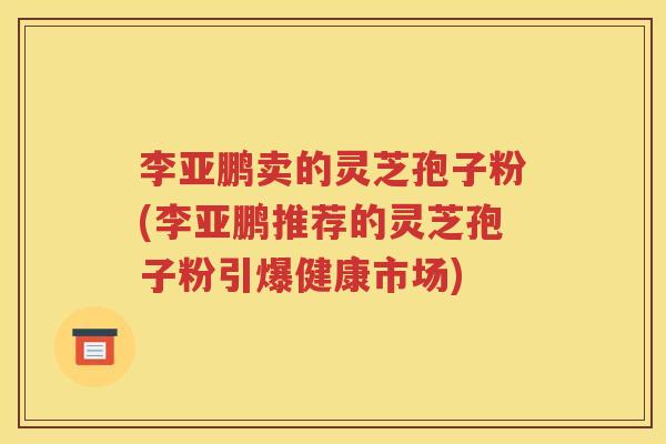李亚鹏卖的灵芝孢子粉(李亚鹏推荐的灵芝孢子粉引爆健康市场)