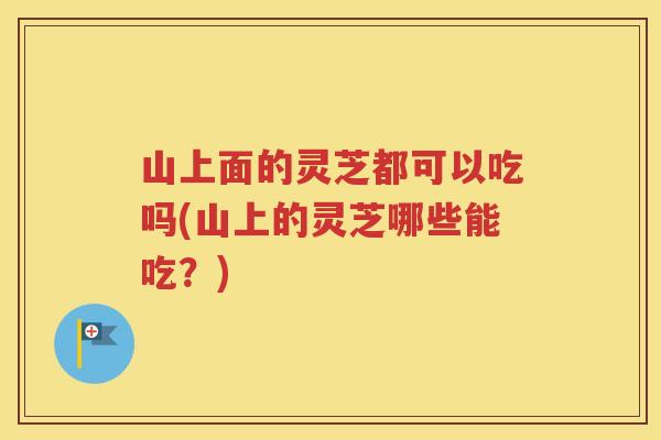 山上面的灵芝都可以吃吗(山上的灵芝哪些能吃？)