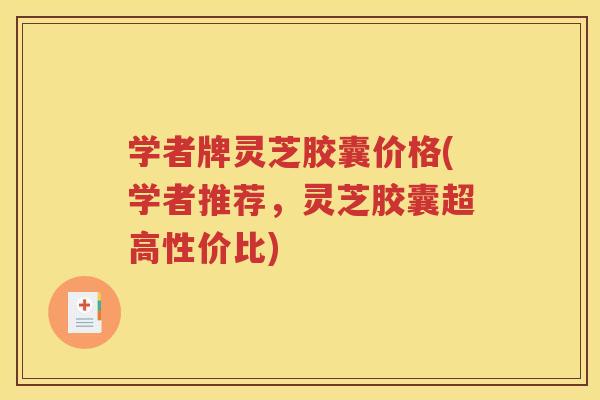 学者牌灵芝胶囊价格(学者推荐，灵芝胶囊超高性价比)
