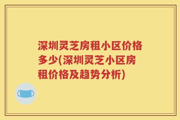 深圳灵芝房租小区价格多少(深圳灵芝小区房租价格及趋势分析)