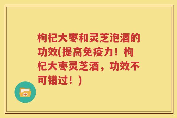 枸杞大枣和灵芝泡酒的功效(提高免疫力！枸杞大枣灵芝酒，功效不可错过！)