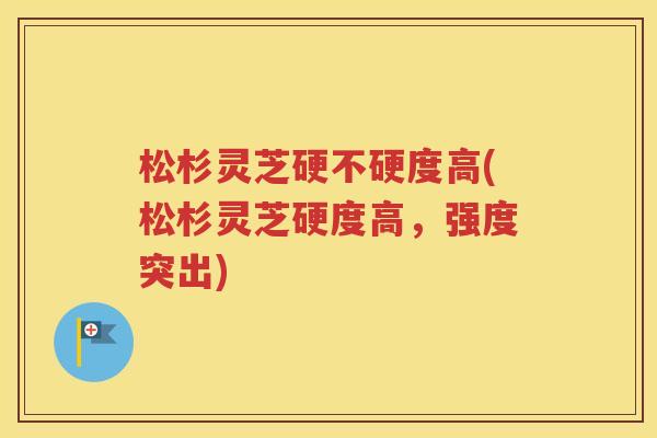 松杉灵芝硬不硬度高(松杉灵芝硬度高，强度突出)