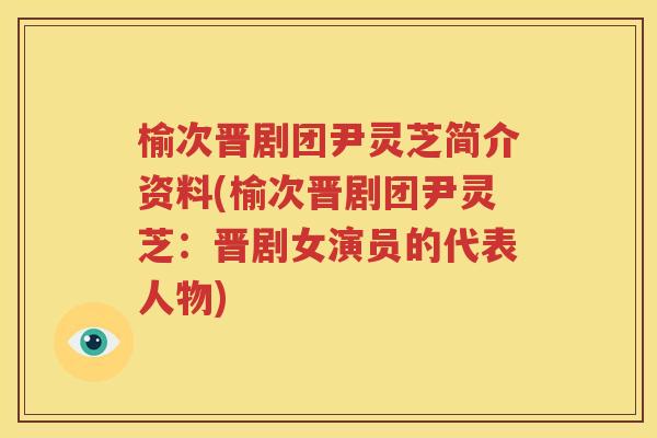榆次晋剧团尹灵芝简介资料(榆次晋剧团尹灵芝：晋剧女演员的代表人物)