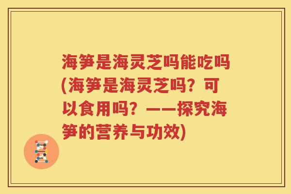 海笋是海灵芝吗能吃吗(海笋是海灵芝吗？可以食用吗？——探究海笋的营养与功效)
