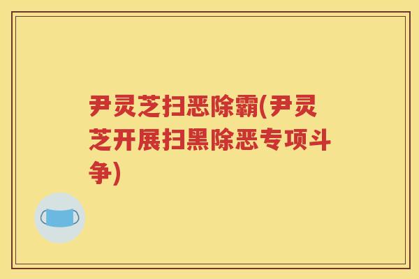 尹灵芝扫恶除霸(尹灵芝开展扫黑除恶专项斗争)