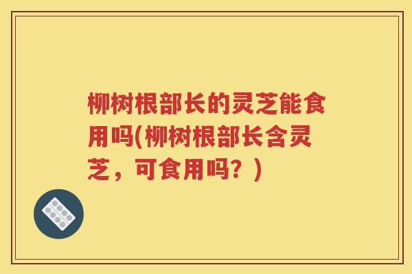 柳树根部长的灵芝能食用吗(柳树根部长含灵芝，可食用吗？)