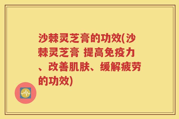 沙棘灵芝膏的功效(沙棘灵芝膏 提高免疫力、改善肌肤、缓解疲劳的功效)
