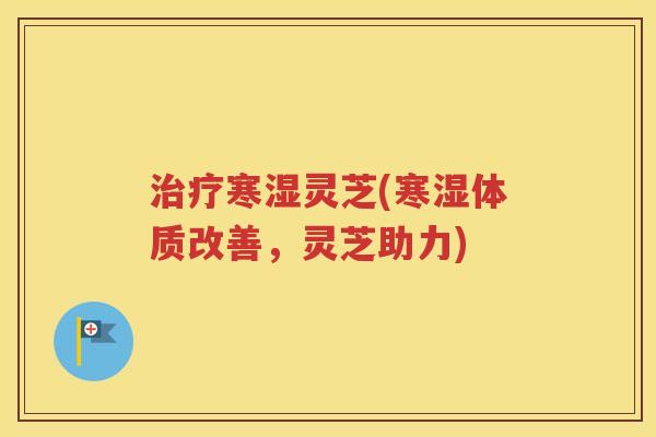治疗寒湿灵芝(寒湿体质改善，灵芝助力)