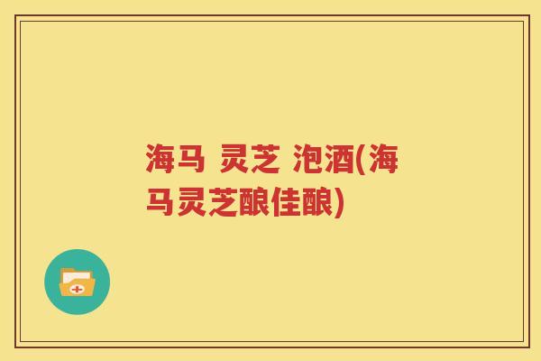 海马 灵芝 泡酒(海马灵芝酿佳酿)