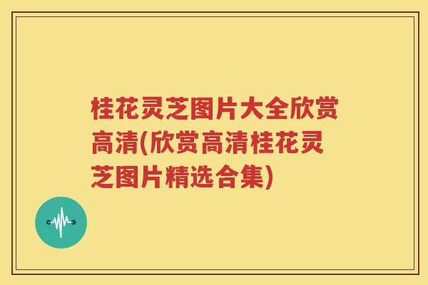 桂花灵芝图片大全欣赏高清(欣赏高清桂花灵芝图片精选合集)