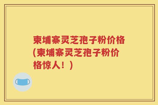 柬埔寨灵芝孢子粉价格(柬埔寨灵芝孢子粉价格惊人！)