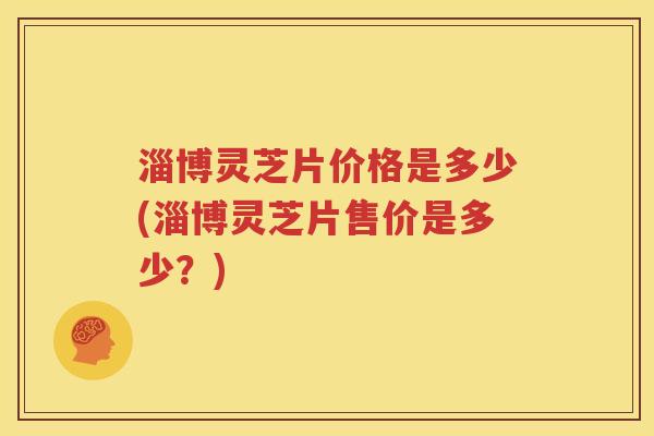 淄博灵芝片价格是多少(淄博灵芝片售价是多少？)