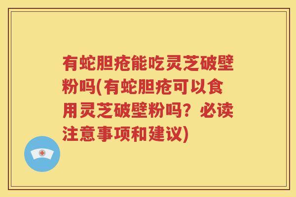 有蛇胆疮能吃灵芝破壁粉吗(有蛇胆疮可以食用灵芝破壁粉吗？必读注意事项和建议)