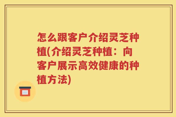 怎么跟客户介绍灵芝种植(介绍灵芝种植：向客户展示高效健康的种植方法)
