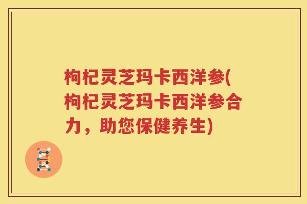 枸杞灵芝玛卡西洋参(枸杞灵芝玛卡西洋参合力，助您保健养生)