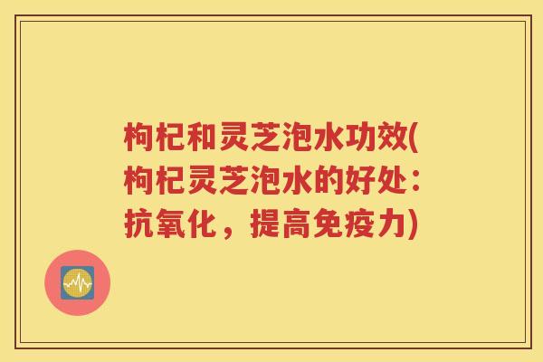 枸杞和灵芝泡水功效(枸杞灵芝泡水的好处：抗氧化，提高免疫力)
