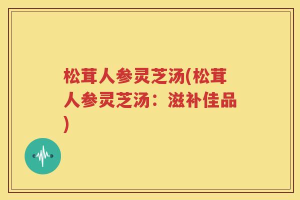 松茸人参灵芝汤(松茸人参灵芝汤：滋补佳品)