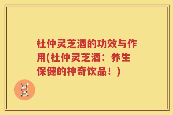 杜仲灵芝酒的功效与作用(杜仲灵芝酒：养生保健的神奇饮品！)
