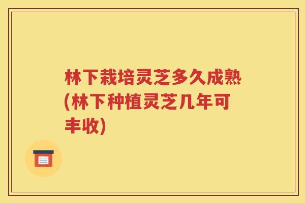 林下栽培灵芝多久成熟(林下种植灵芝几年可丰收)