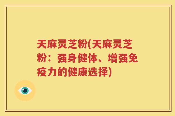 天麻灵芝粉(天麻灵芝粉：强身健体、增强免疫力的健康选择)