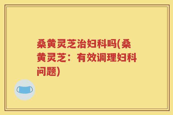 桑黄灵芝治妇科吗(桑黄灵芝：有效调理妇科问题)