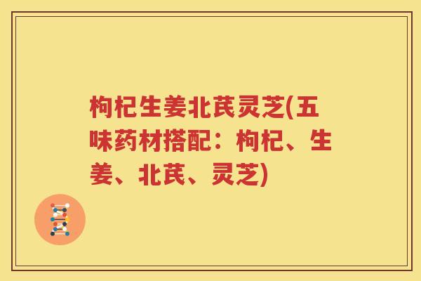 枸杞生姜北芪灵芝(五味药材搭配：枸杞、生姜、北芪、灵芝)