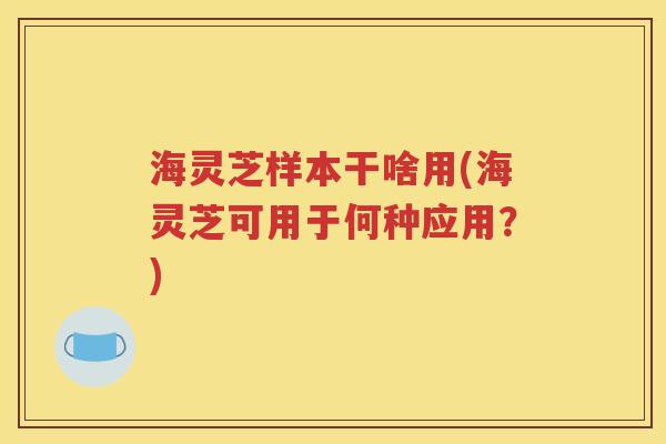 海灵芝样本干啥用(海灵芝可用于何种应用？)