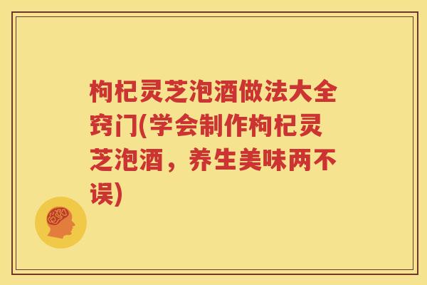 枸杞灵芝泡酒做法大全窍门(学会制作枸杞灵芝泡酒，养生美味两不误)