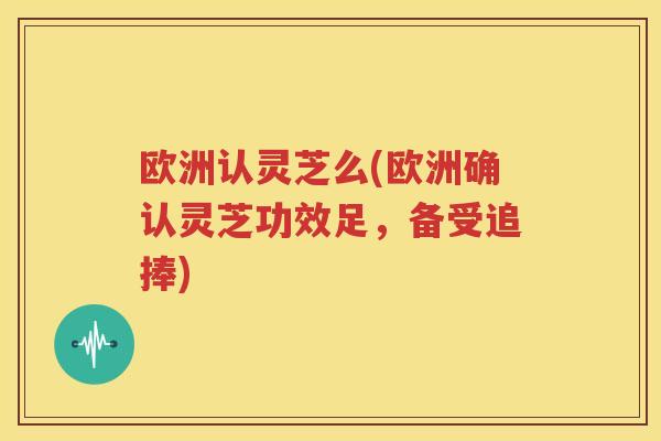 欧洲认灵芝么(欧洲确认灵芝功效足，备受追捧)
