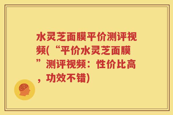 水灵芝面膜平价测评视频(“平价水灵芝面膜”测评视频：性价比高，功效不错)