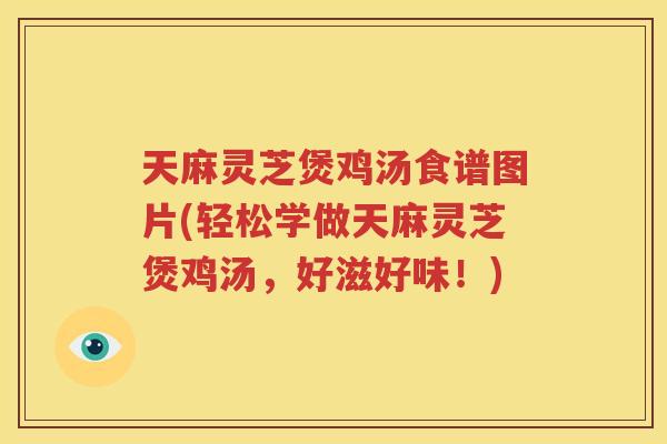 天麻灵芝煲鸡汤食谱图片(轻松学做天麻灵芝煲鸡汤，好滋好味！)