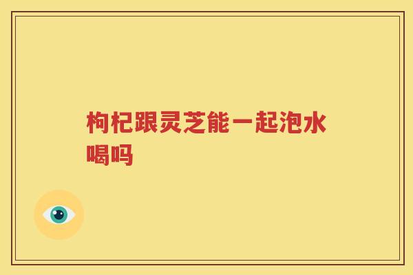 枸杞跟灵芝能一起泡水喝吗
