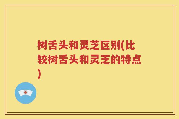 树舌头和灵芝区别(比较树舌头和灵芝的特点)