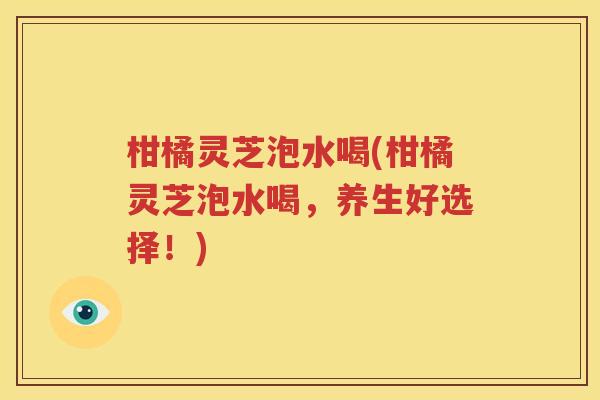 柑橘灵芝泡水喝(柑橘灵芝泡水喝，养生好选择！)