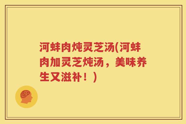 河蚌肉炖灵芝汤(河蚌肉加灵芝炖汤，美味养生又滋补！)
